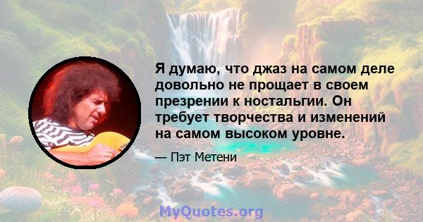 Я думаю, что джаз на самом деле довольно не прощает в своем презрении к ностальгии. Он требует творчества и изменений на самом высоком уровне.