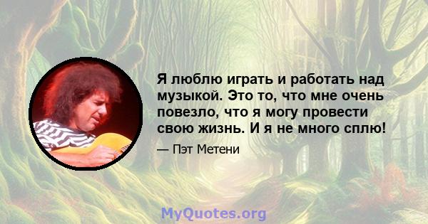 Я люблю играть и работать над музыкой. Это то, что мне очень повезло, что я могу провести свою жизнь. И я не много сплю!