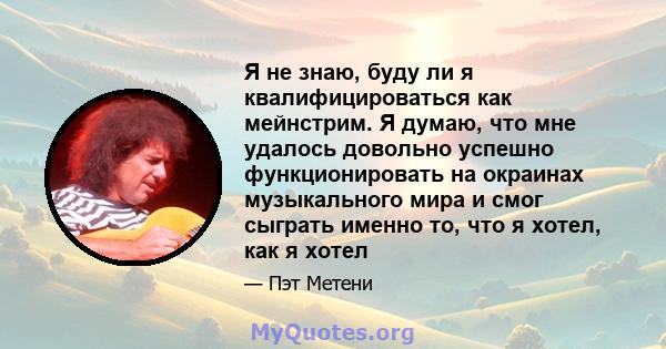 Я не знаю, буду ли я квалифицироваться как мейнстрим. Я думаю, что мне удалось довольно успешно функционировать на окраинах музыкального мира и смог сыграть именно то, что я хотел, как я хотел