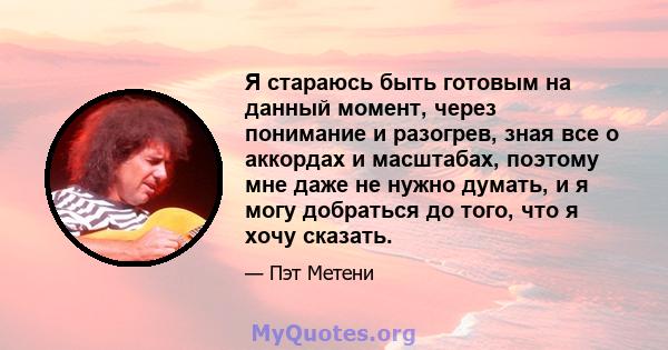 Я стараюсь быть готовым на данный момент, через понимание и разогрев, зная все о аккордах и масштабах, поэтому мне даже не нужно думать, и я могу добраться до того, что я хочу сказать.