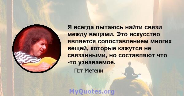 Я всегда пытаюсь найти связи между вещами. Это искусство является сопоставлением многих вещей, которые кажутся не связанными, но составляют что -то узнаваемое.