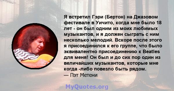 Я встретил Гэри (Бертон) на Джазовом фестивале в Уичито, когда мне было 18 лет - он был одним из моих любимых музыкантов, и я должен сыграть с ним несколько мелодий. Вскоре после этого я присоединился к его группе, что