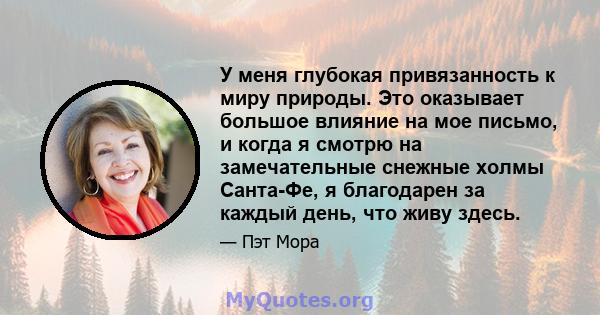 У меня глубокая привязанность к миру природы. Это оказывает большое влияние на мое письмо, и когда я смотрю на замечательные снежные холмы Санта-Фе, я благодарен за каждый день, что живу здесь.