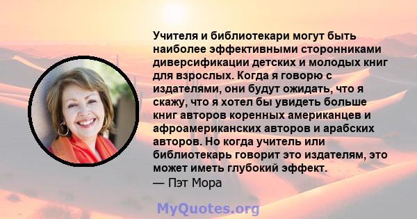 Учителя и библиотекари могут быть наиболее эффективными сторонниками диверсификации детских и молодых книг для взрослых. Когда я говорю с издателями, они будут ожидать, что я скажу, что я хотел бы увидеть больше книг