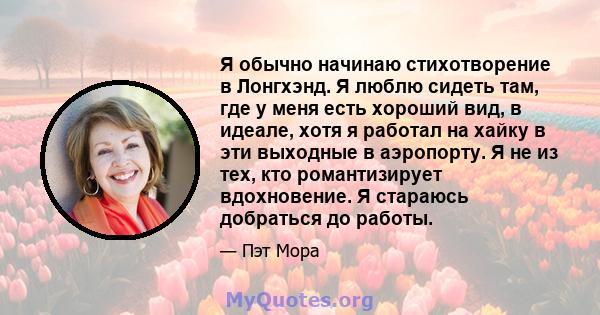 Я обычно начинаю стихотворение в Лонгхэнд. Я люблю сидеть там, где у меня есть хороший вид, в идеале, хотя я работал на хайку в эти выходные в аэропорту. Я не из тех, кто романтизирует вдохновение. Я стараюсь добраться