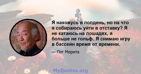 Я нахожусь в полдень, но на что я собираюсь уйти в отставку? Я не катаюсь на лошадях, я больше не гольф. Я снимаю игру в бассейн время от времени.