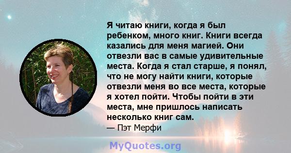 Я читаю книги, когда я был ребенком, много книг. Книги всегда казались для меня магией. Они отвезли вас в самые удивительные места. Когда я стал старше, я понял, что не могу найти книги, которые отвезли меня во все