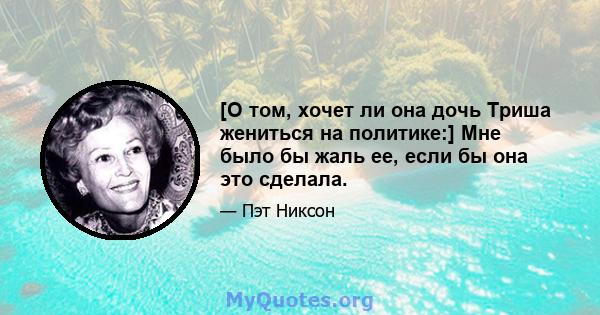 [О том, хочет ли она дочь Триша жениться на политике:] Мне было бы жаль ее, если бы она это сделала.