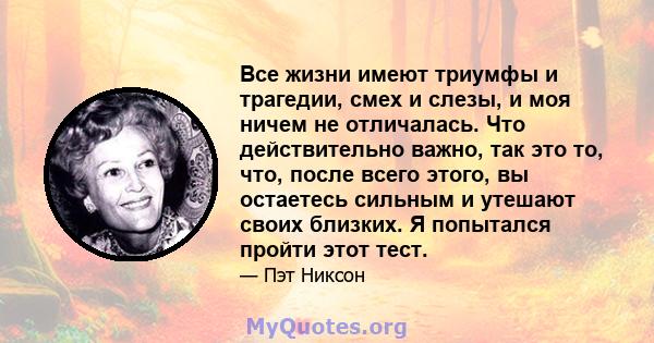 Все жизни имеют триумфы и трагедии, смех и слезы, и моя ничем не отличалась. Что действительно важно, так это то, что, после всего этого, вы остаетесь сильным и утешают своих близких. Я попытался пройти этот тест.