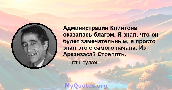 Администрация Клинтона оказалась благом. Я знал, что он будет замечательным, я просто знал это с самого начала. Из Арканзаса? Стрелять.