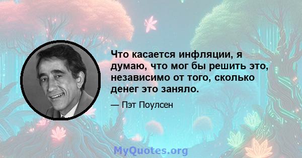 Что касается инфляции, я думаю, что мог бы решить это, независимо от того, сколько денег это заняло.