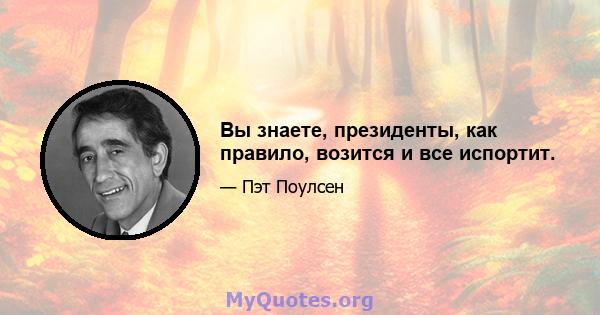 Вы знаете, президенты, как правило, возится и все испортит.