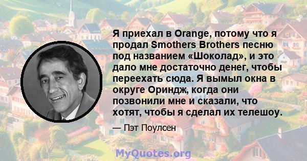 Я приехал в Orange, потому что я продал Smothers Brothers песню под названием «Шоколад», и это дало мне достаточно денег, чтобы переехать сюда. Я вымыл окна в округе Ориндж, когда они позвонили мне и сказали, что хотят, 