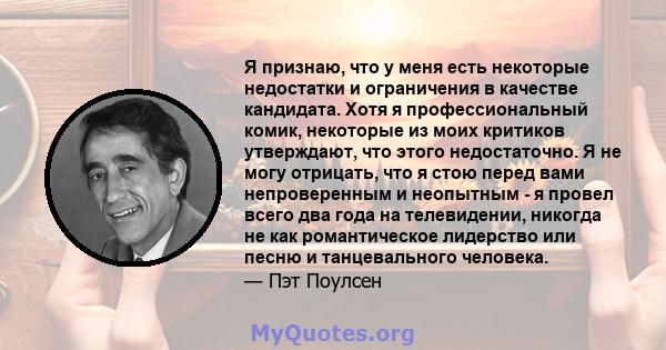 Я признаю, что у меня есть некоторые недостатки и ограничения в качестве кандидата. Хотя я профессиональный комик, некоторые из моих критиков утверждают, что этого недостаточно. Я не могу отрицать, что я стою перед вами 