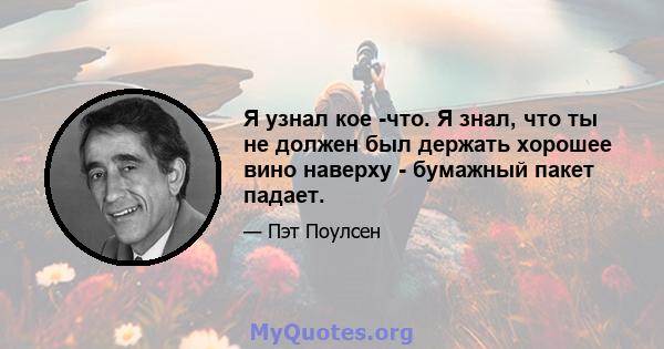 Я узнал кое -что. Я знал, что ты не должен был держать хорошее вино наверху - бумажный пакет падает.