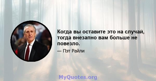 Когда вы оставите это на случай, тогда внезапно вам больше не повезло.