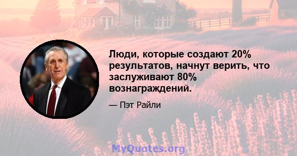 Люди, которые создают 20% результатов, начнут верить, что заслуживают 80% вознаграждений.