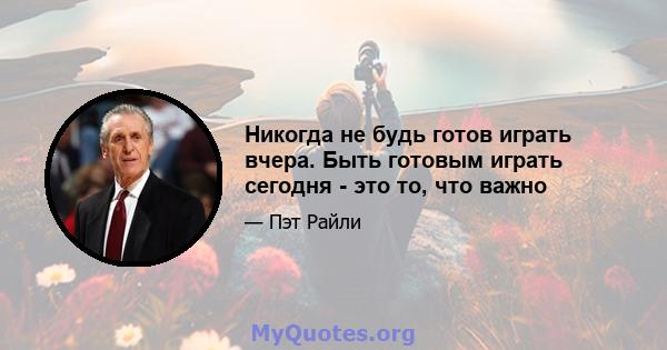 Никогда не будь готов играть вчера. Быть готовым играть сегодня - это то, что важно