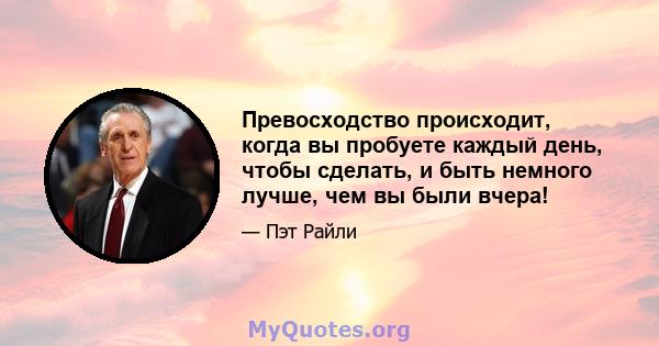 Превосходство происходит, когда вы пробуете каждый день, чтобы сделать, и быть немного лучше, чем вы были вчера!