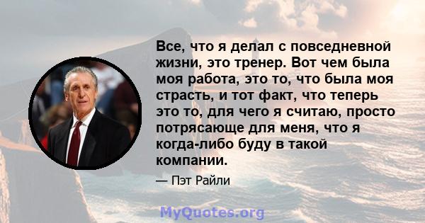 Все, что я делал с повседневной жизни, это тренер. Вот чем была моя работа, это то, что была моя страсть, и тот факт, что теперь это то, для чего я считаю, просто потрясающе для меня, что я когда-либо буду в такой