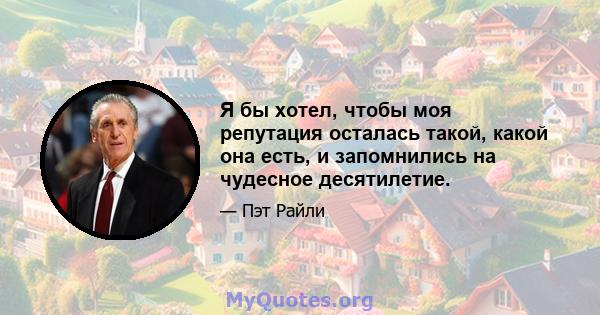 Я бы хотел, чтобы моя репутация осталась такой, какой она есть, и запомнились на чудесное десятилетие.