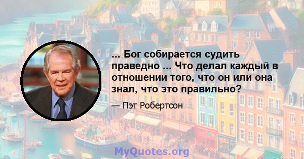 ... Бог собирается судить праведно ... Что делал каждый в отношении того, что он или она знал, что это правильно?