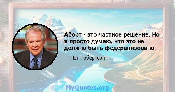 Аборт - это частное решение. Но я просто думаю, что это не должно быть федерализовано.