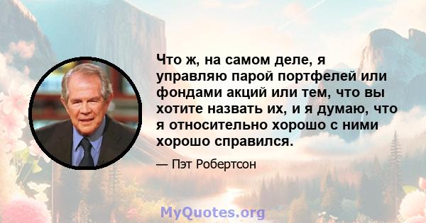 Что ж, на самом деле, я управляю парой портфелей или фондами акций или тем, что вы хотите назвать их, и я думаю, что я относительно хорошо с ними хорошо справился.