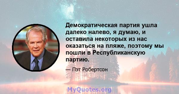 Демократическая партия ушла далеко налево, я думаю, и оставила некоторых из нас оказаться на пляже, поэтому мы пошли в Республиканскую партию.