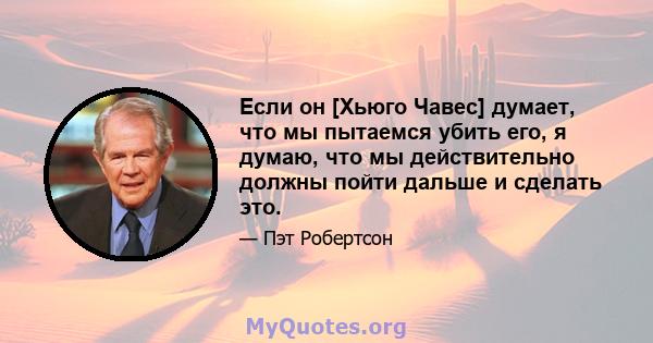 Если он [Хьюго Чавес] думает, что мы пытаемся убить его, я думаю, что мы действительно должны пойти дальше и сделать это.