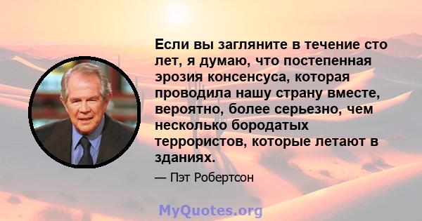 Если вы загляните в течение сто лет, я думаю, что постепенная эрозия консенсуса, которая проводила нашу страну вместе, вероятно, более серьезно, чем несколько бородатых террористов, которые летают в зданиях.