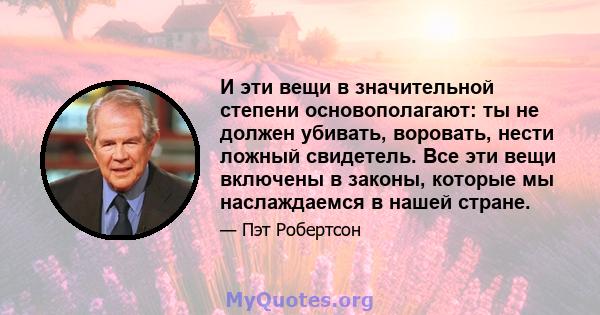 И эти вещи в значительной степени основополагают: ты не должен убивать, воровать, нести ложный свидетель. Все эти вещи включены в законы, которые мы наслаждаемся в нашей стране.