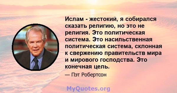 Ислам - жестокий, я собирался сказать религию, но это не религия. Это политическая система. Это насильственная политическая система, склонная к свержению правительств мира и мирового господства. Это конечная цель.