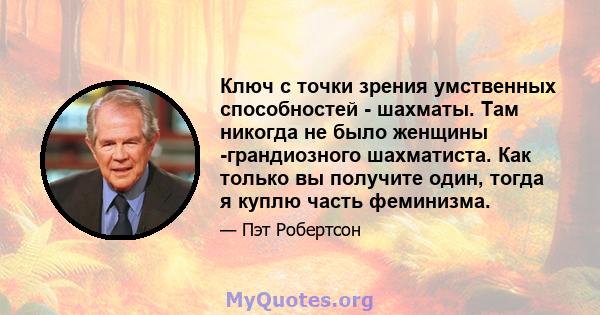 Ключ с точки зрения умственных способностей - шахматы. Там никогда не было женщины -грандиозного шахматиста. Как только вы получите один, тогда я куплю часть феминизма.