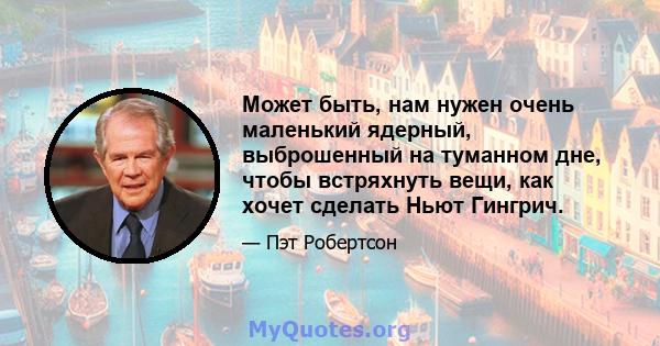 Может быть, нам нужен очень маленький ядерный, выброшенный на туманном дне, чтобы встряхнуть вещи, как хочет сделать Ньют Гингрич.