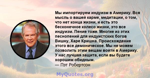 Мы импортируем индуизм в Америку. Вся мысль о вашей карме, медитации, о том, что нет конца жизни, и есть это бесконечное колесо жизни, это все индуизм. Пение тоже. Многие из этих песнопений для индуистских богов Вишну,