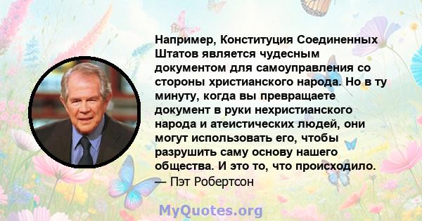 Например, Конституция Соединенных Штатов является чудесным документом для самоуправления со стороны христианского народа. Но в ту минуту, когда вы превращаете документ в руки нехристианского народа и атеистических