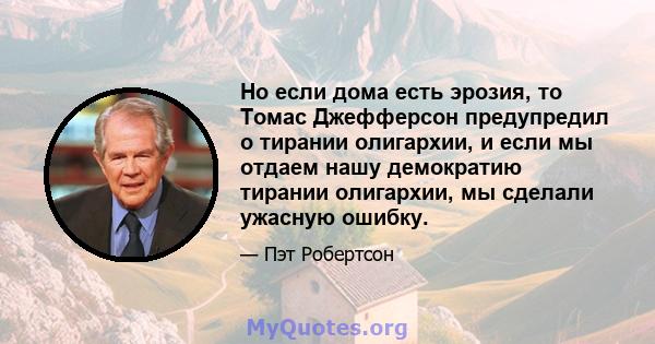 Но если дома есть эрозия, то Томас Джефферсон предупредил о тирании олигархии, и если мы отдаем нашу демократию тирании олигархии, мы сделали ужасную ошибку.