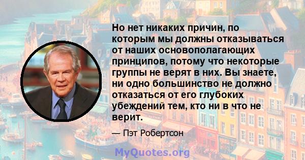 Но нет никаких причин, по которым мы должны отказываться от наших основополагающих принципов, потому что некоторые группы не верят в них. Вы знаете, ни одно большинство не должно отказаться от его глубоких убеждений