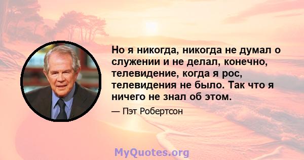 Но я никогда, никогда не думал о служении и не делал, конечно, телевидение, когда я рос, телевидения не было. Так что я ничего не знал об этом.