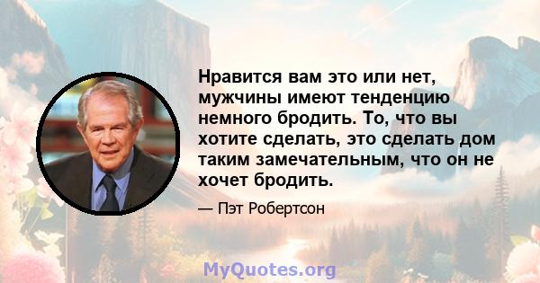 Нравится вам это или нет, мужчины имеют тенденцию немного бродить. То, что вы хотите сделать, это сделать дом таким замечательным, что он не хочет бродить.