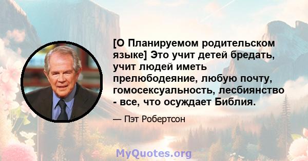 [О Планируемом родительском языке] Это учит детей бредать, учит людей иметь прелюбодеяние, любую почту, гомосексуальность, лесбиянство - все, что осуждает Библия.