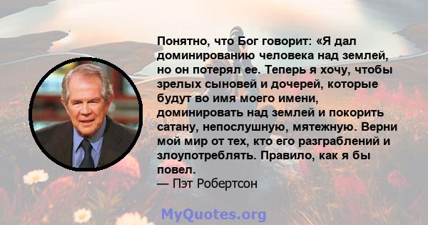 Понятно, что Бог говорит: «Я дал доминированию человека над землей, но он потерял ее. Теперь я хочу, чтобы зрелых сыновей и дочерей, которые будут во имя моего имени, доминировать над землей и покорить сатану,