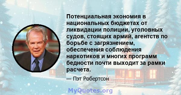 Потенциальная экономия в национальных бюджетах от ликвидации полиции, уголовных судов, стоящих армий, агентств по борьбе с загрязнением, обеспечения соблюдения наркотиков и многих программ бедности почти выходит за