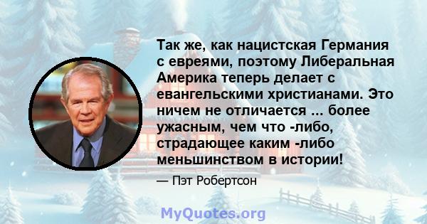 Так же, как нацистская Германия с евреями, поэтому Либеральная Америка теперь делает с евангельскими христианами. Это ничем не отличается ... более ужасным, чем что -либо, страдающее каким -либо меньшинством в истории!