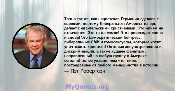 Точно так же, как нацистская Германия сделала с евреями, поэтому Либеральная Америка теперь делает с евангельскими христианами! Это ничем не отличается! Это то же самое! Это происходит снова и снова! Это Демократический 