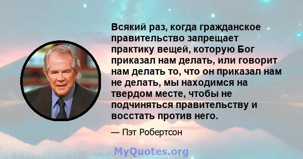 Всякий раз, когда гражданское правительство запрещает практику вещей, которую Бог приказал нам делать, или говорит нам делать то, что он приказал нам не делать, мы находимся на твердом месте, чтобы не подчиняться