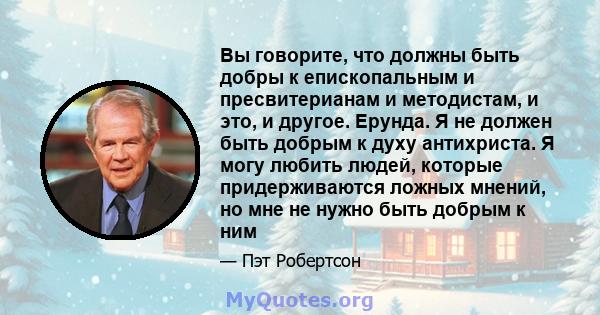 Вы говорите, что должны быть добры к епископальным и пресвитерианам и методистам, и это, и другое. Ерунда. Я не должен быть добрым к духу антихриста. Я могу любить людей, которые придерживаются ложных мнений, но мне не