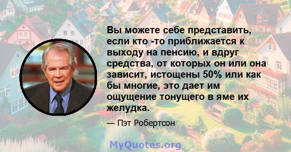 Вы можете себе представить, если кто -то приближается к выходу на пенсию, и вдруг средства, от которых он или она зависит, истощены 50% или как бы многие, это дает им ощущение тонущего в яме их желудка.