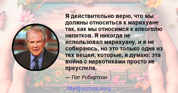 Я действительно верю, что мы должны относиться к марихуане так, как мы относимся к алкоголю напитков. Я никогда не использовал марихуану, и я не собираюсь, но это только одна из тех вещей, которые, я думаю: эта война с